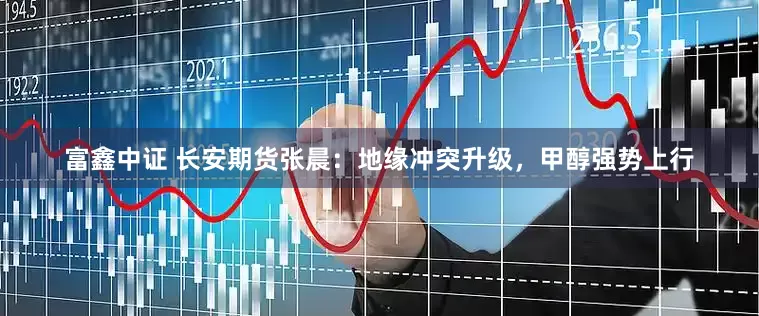 富鑫中证 长安期货张晨：地缘冲突升级，甲醇强势上行