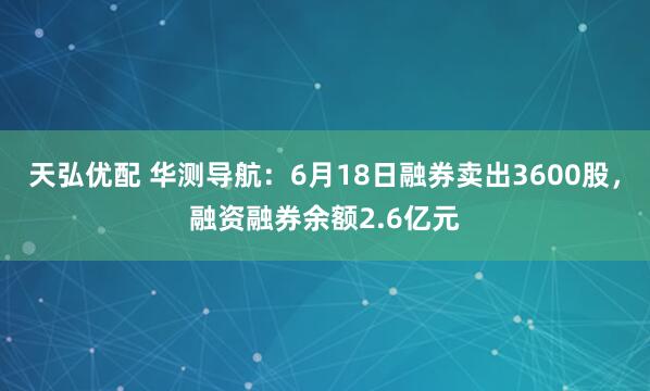 天弘优配 华测导航：6月18日融券卖出3600股，融资融券余额2.6亿元