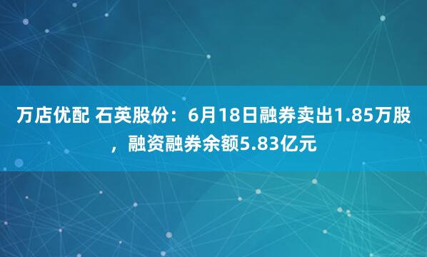 万店优配 石英股份：6月18日融券卖出1.85万股，融资融券余额5.83亿元