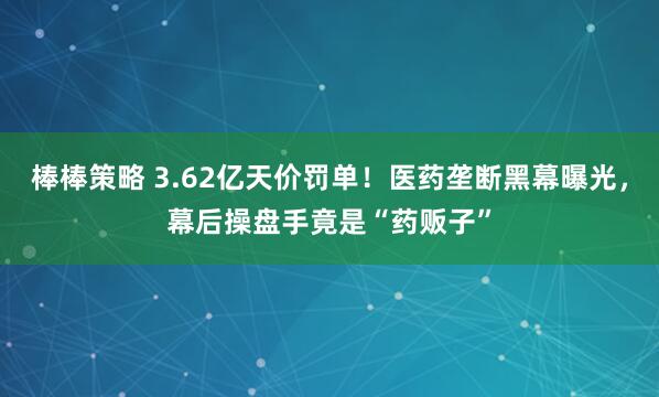 棒棒策略 3.62亿天价罚单！医药垄断黑幕曝光，幕后操盘手竟是“药贩子”