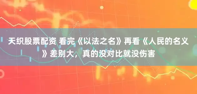 天织股票配资 看完《以法之名》再看《人民的名义》差别大，真的没对比就没伤害