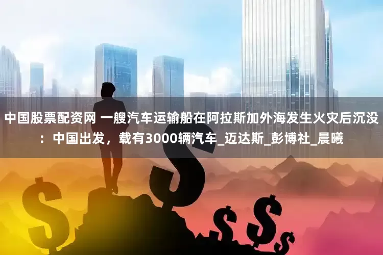 中国股票配资网 一艘汽车运输船在阿拉斯加外海发生火灾后沉没：中国出发，载有3000辆汽车_迈达斯_彭博社_晨曦