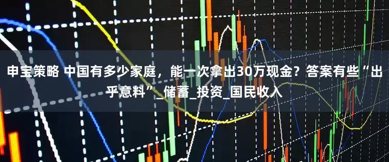 申宝策略 中国有多少家庭，能一次拿出30万现金？答案有些“出乎意料”_储蓄_投资_国民收入