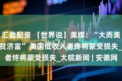 汇盈配资 【世界说】美媒：“大而美”法案实则“劫贫济富” 美国低收入者终将蒙受损失_大皖新闻 | 安徽网