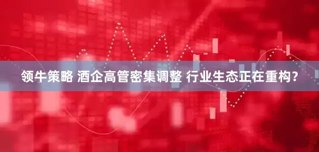 领牛策略 酒企高管密集调整 行业生态正在重构？