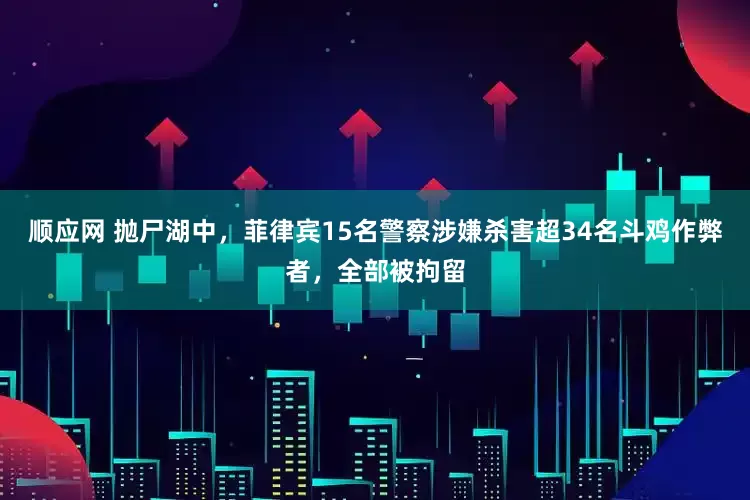 顺应网 抛尸湖中，菲律宾15名警察涉嫌杀害超34名斗鸡作弊者，全部被拘留
