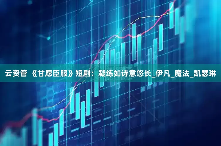 云资管 《甘愿臣服》短剧：凝练如诗意悠长_伊凡_魔法_凯瑟琳