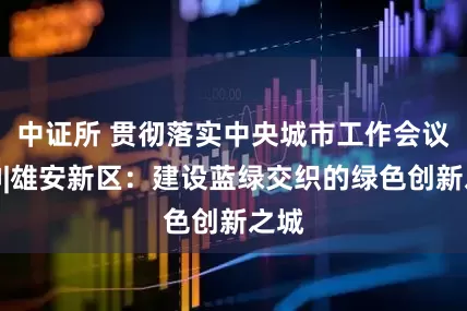 中证所 贯彻落实中央城市工作会议精神|雄安新区：建设蓝绿交织的绿色创新之城