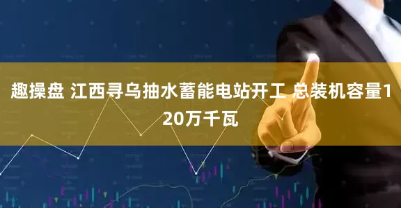 趣操盘 江西寻乌抽水蓄能电站开工 总装机容量120万千瓦