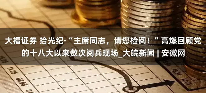 大福证券 拾光纪·“主席同志，请您检阅！”高燃回顾党的十八大以来数次阅兵现场_大皖新闻 | 安徽网