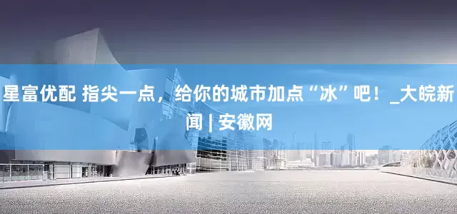 星富优配 指尖一点，给你的城市加点“冰”吧！_大皖新闻 | 安徽网