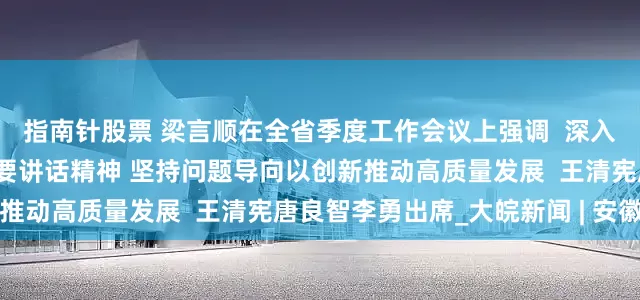 指南针股票 梁言顺在全省季度工作会议上强调  深入学习贯彻习近平总书记重要讲话精神 坚持问题导向以创新推动高质量发展  王清宪唐良智李勇出席_大皖新闻 | 安徽网