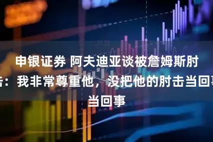 申银证券 阿夫迪亚谈被詹姆斯肘击：我非常尊重他，没把他的肘击当回事