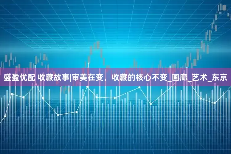 盛盈优配 收藏故事|审美在变，收藏的核心不变_画廊_艺术_东京