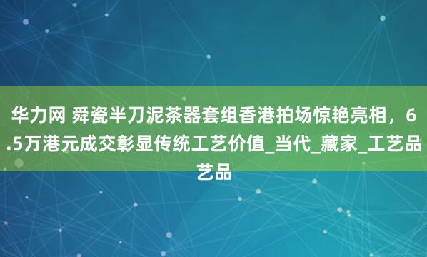 华力网 舜瓷半刀泥茶器套组香港拍场惊艳亮相，6.5万港元成交彰显传统工艺价值_当代_藏家_工艺品