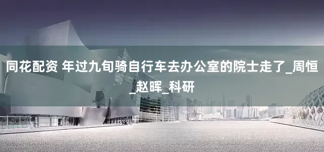 同花配资 年过九旬骑自行车去办公室的院士走了_周恒_赵晖_科研