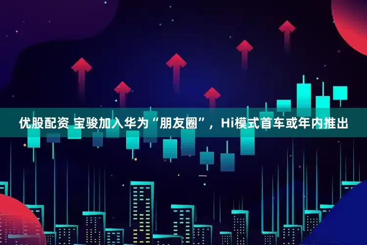 优股配资 宝骏加入华为“朋友圈”，Hi模式首车或年内推出