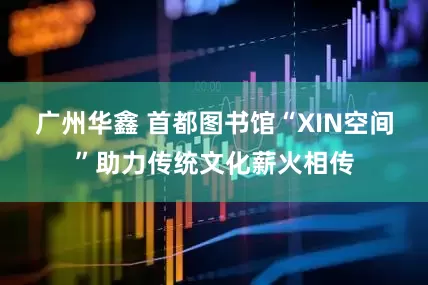 广州华鑫 首都图书馆“XIN空间”助力传统文化薪火相传