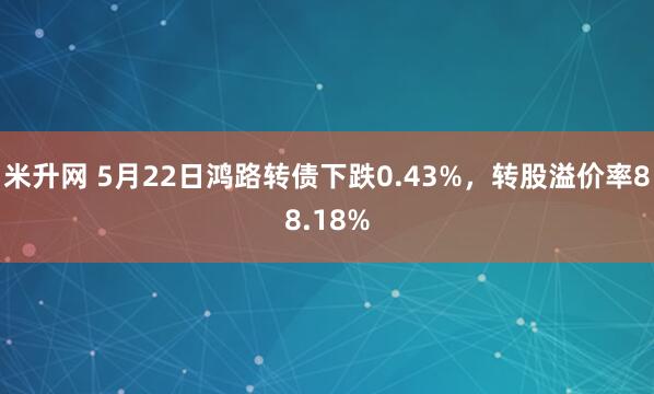 米升网 5月22日鸿路转债下跌0.43%，转股溢价率88.18%