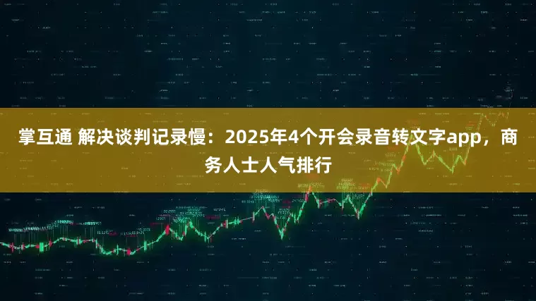 掌互通 解决谈判记录慢：2025年4个开会录音转文字app，商务人士人气排行