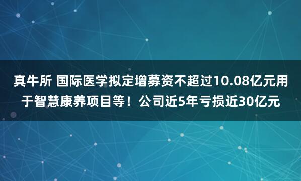 真牛所 国际医学拟定增募资不超过10.08亿元用于智慧康养项目等！公司近5年亏损近30亿元