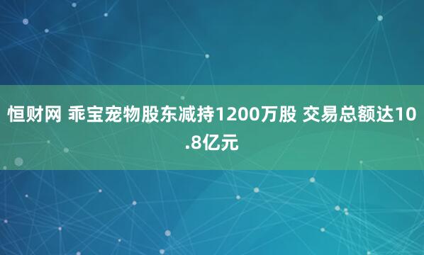 恒财网 乖宝宠物股东减持1200万股 交易总额达10.8亿元