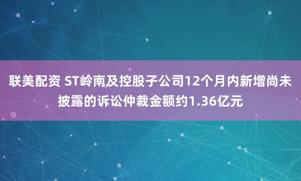 联美配资 ST岭南及控股子公司12个月内新增尚未披露的诉讼仲裁金额约1.36亿元