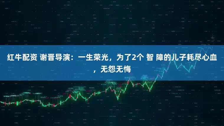 红牛配资 谢晋导演：一生荣光，为了2个 智 障的儿子耗尽心血，无怨无悔