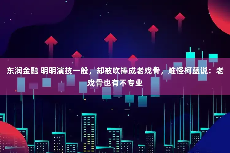 东润金融 明明演技一般，却被吹捧成老戏骨，难怪柯蓝说：老戏骨也有不专业