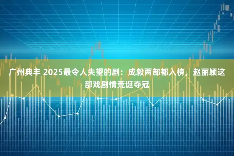 广州典丰 2025最令人失望的剧：成毅两部都入榜，赵丽颖这部戏剧情荒诞夺冠