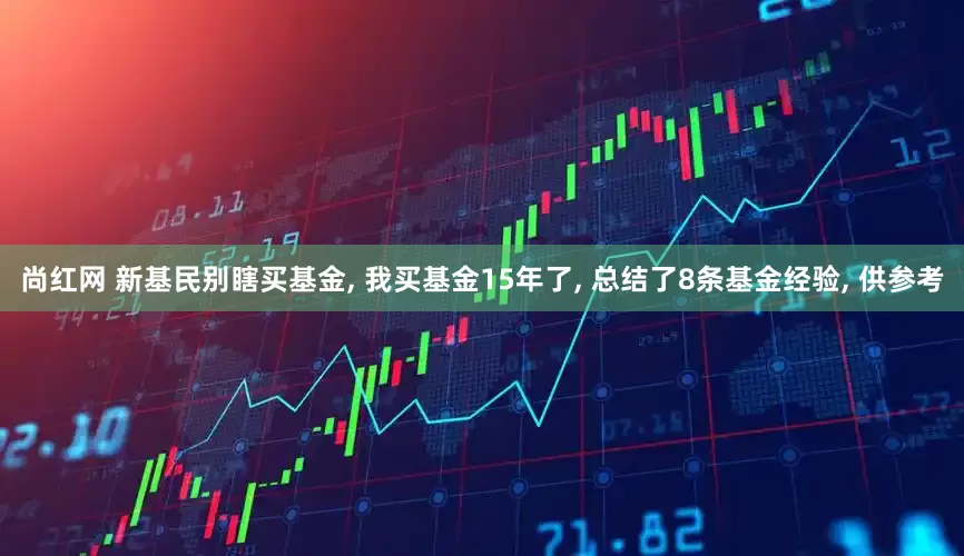 尚红网 新基民别瞎买基金, 我买基金15年了, 总结了8条基金经验, 供参考