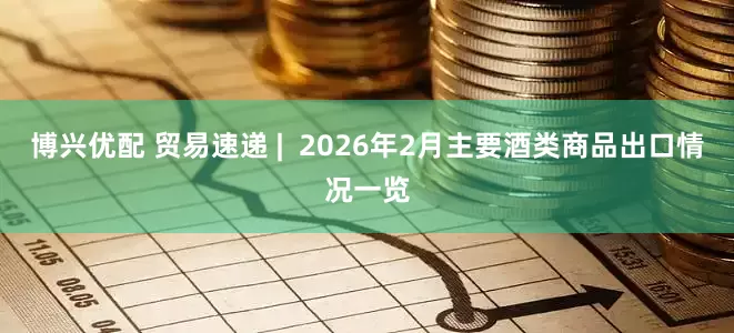 博兴优配 贸易速递 | 2026年2月主要酒类商品出口情况一览