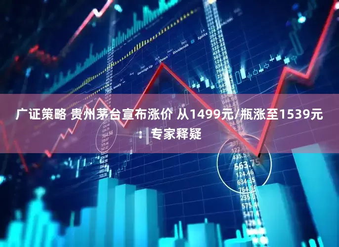 广证策略 贵州茅台宣布涨价 从1499元/瓶涨至1539元:专家释疑